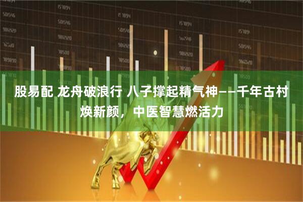 股易配 龙舟破浪行 八子撑起精气神——千年古村焕新颜，中医智慧燃活力