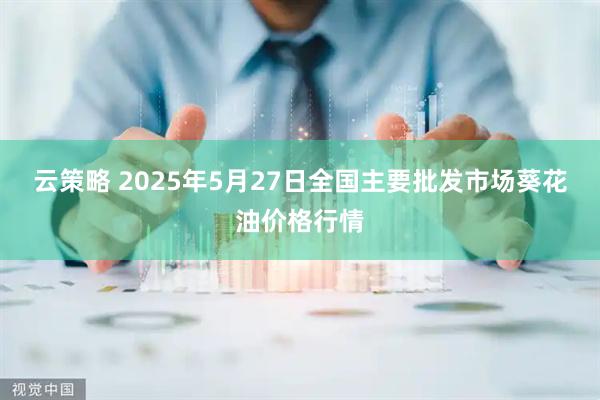 云策略 2025年5月27日全国主要批发市场葵花油价格行情