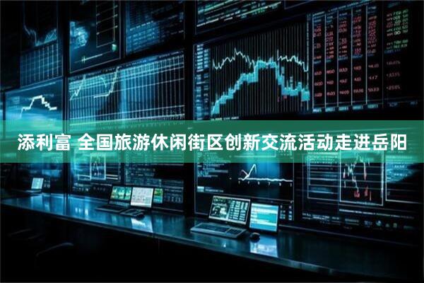 添利富 全国旅游休闲街区创新交流活动走进岳阳