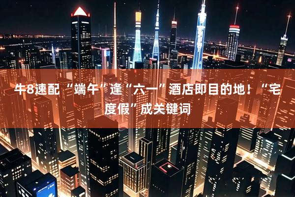 牛8速配 “端午”逢“六一”酒店即目的地！“宅度假”成关键词