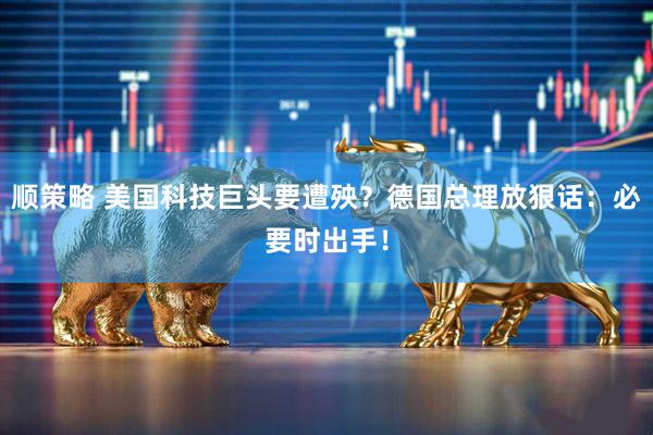 顺策略 美国科技巨头要遭殃？德国总理放狠话：必要时出手！