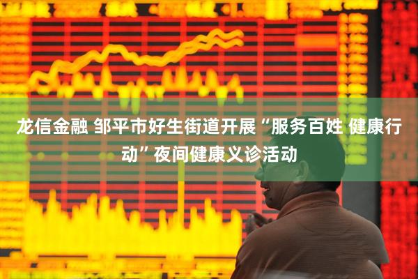 龙信金融 邹平市好生街道开展“服务百姓 健康行动”夜间健康义诊活动