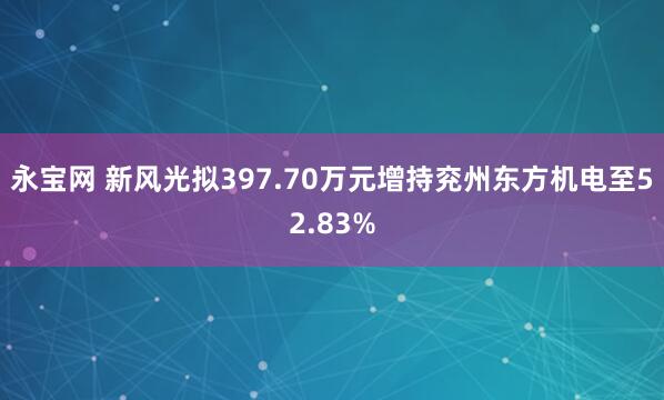 永宝网 新风光拟397.70万元增持兖州东方机电至52.83%
