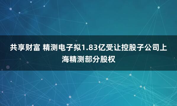 共享财富 精测电子拟1.83亿受让控股子公司上海精测部分股权