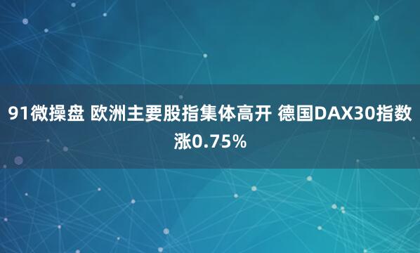91微操盘 欧洲主要股指集体高开 德国DAX30指数涨0.75%
