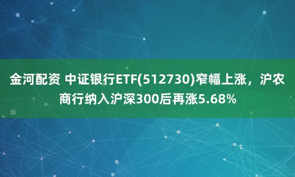 金河配资 中证银行ETF(512730)窄幅上涨，沪农商行纳入沪深300后再涨5.68%