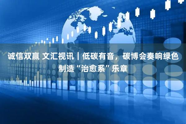 诚信双赢 文汇视讯｜低碳有音，碳博会奏响绿色制造“治愈系”乐章