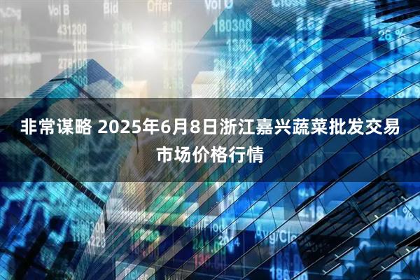 非常谋略 2025年6月8日浙江嘉兴蔬菜批发交易市场价格行情