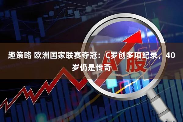 趣策略 欧洲国家联赛夺冠：C罗创多项纪录，40岁仍是传奇
