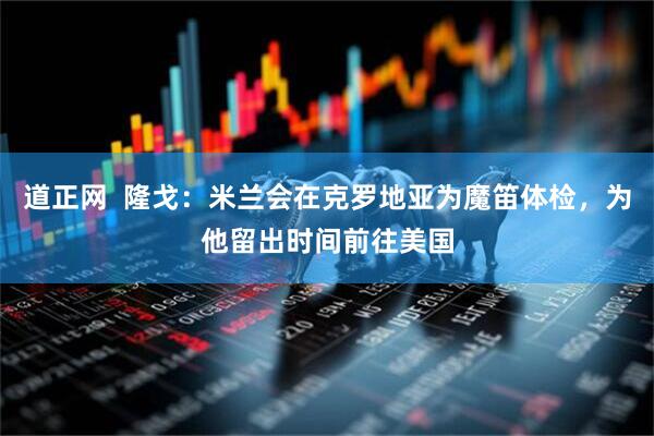 道正网  隆戈：米兰会在克罗地亚为魔笛体检，为他留出时间前往美国