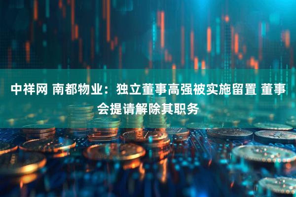 中祥网 南都物业：独立董事高强被实施留置 董事会提请解除其职务