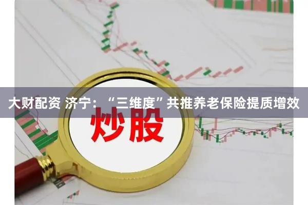 大财配资 济宁：“三维度”共推养老保险提质增效