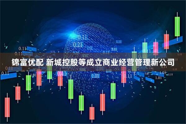 锦富优配 新城控股等成立商业经营管理新公司