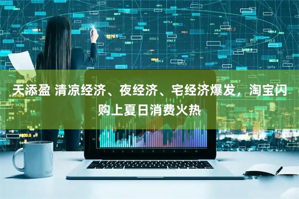 天添盈 清凉经济、夜经济、宅经济爆发，淘宝闪购上夏日消费火热