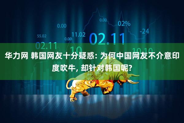 华力网 韩国网友十分疑惑: 为何中国网友不介意印度吹牛, 却针对韩国呢?