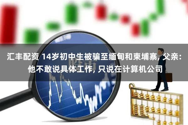 汇丰配资 14岁初中生被骗至缅甸和柬埔寨, 父亲: 他不敢说具体工作, 只说在计算机公司