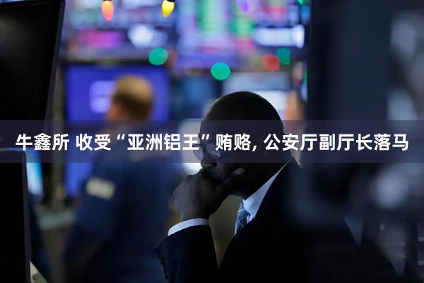 牛鑫所 收受“亚洲铝王”贿赂, 公安厅副厅长落马
