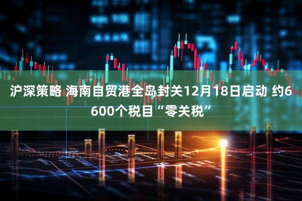 沪深策略 海南自贸港全岛封关12月18日启动 约6600个税目“零关税”