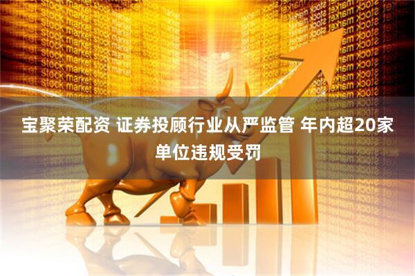 宝聚荣配资 证券投顾行业从严监管 年内超20家单位违规受罚