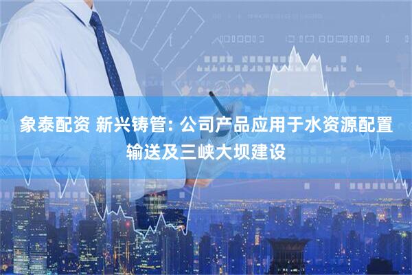 象泰配资 新兴铸管: 公司产品应用于水资源配置输送及三峡大坝建设