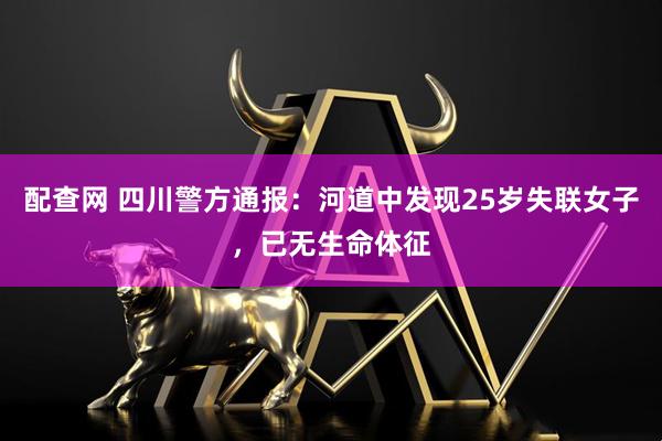 配查网 四川警方通报：河道中发现25岁失联女子，已无生命体征