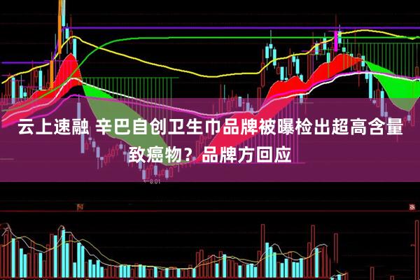 云上速融 辛巴自创卫生巾品牌被曝检出超高含量致癌物？品牌方回应