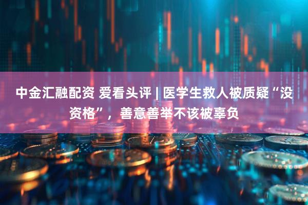 中金汇融配资 爱看头评 | 医学生救人被质疑“没资格”，善意善举不该被辜负