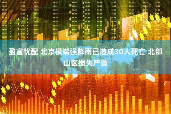 盈富忧配 北京极端强降雨已造成30人死亡 北部山区损失严重