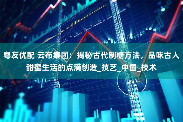 粤友优配 云布集团：揭秘古代制糖方法，品味古人甜蜜生活的点滴创造_技艺_中国_技术