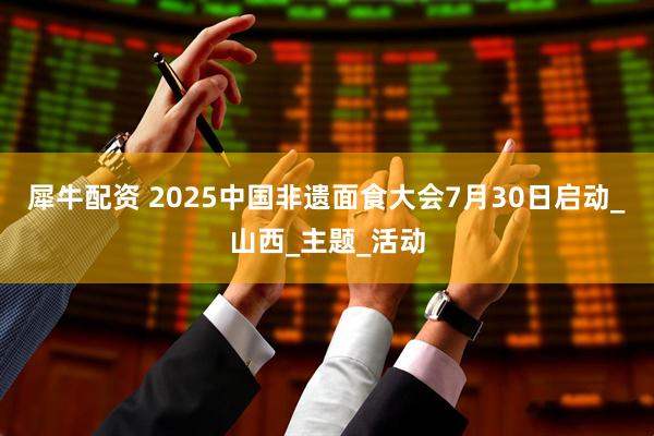 犀牛配资 2025中国非遗面食大会7月30日启动_山西_主题_活动