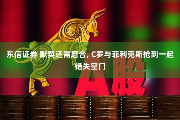 东信证券 默契还需磨合, C罗与菲利克斯抢到一起错失空门
