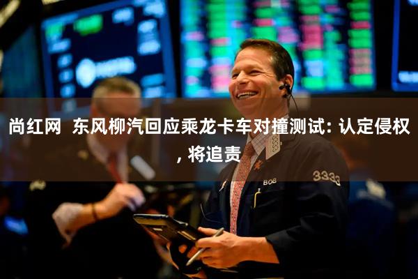 尚红网  东风柳汽回应乘龙卡车对撞测试: 认定侵权, 将追责