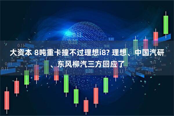 大资本 8吨重卡撞不过理想i8? 理想、中国汽研、东风柳汽三方回应了