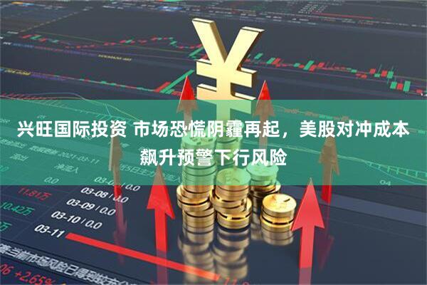 兴旺国际投资 市场恐慌阴霾再起，美股对冲成本飙升预警下行风险