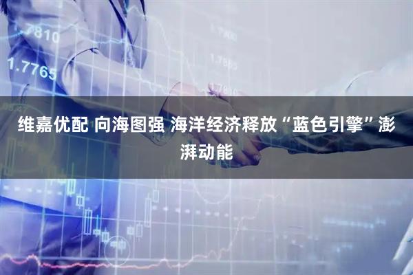 维嘉优配 向海图强 海洋经济释放“蓝色引擎”澎湃动能