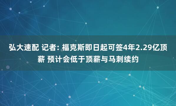 弘大速配 记者: 福克斯即日起可签4年2.29亿顶薪 预计会低于顶薪与马刺续约