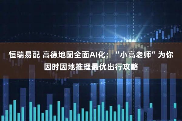 恒瑞易配 高德地图全面AI化：“小高老师”为你因时因地推理最优出行攻略