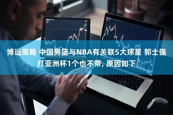 博远策略 中国男篮与NBA有关联5大球星 郭士强打亚洲杯1个也不带, 原因如下