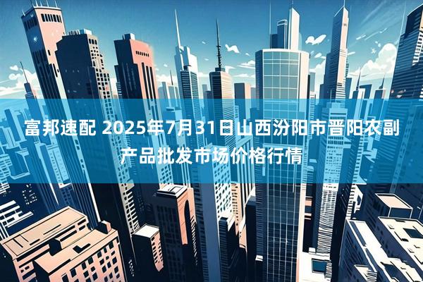 富邦速配 2025年7月31日山西汾阳市晋阳农副产品批发市场价格行情