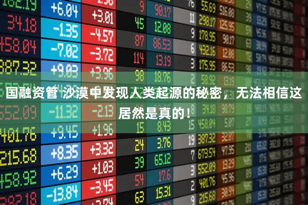 国融资管 沙漠中发现人类起源的秘密，无法相信这居然是真的！