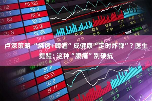 卢深策略 “烧烤+啤酒”成健康“定时炸弹”? 医生提醒: 这种“腹痛”别硬抗