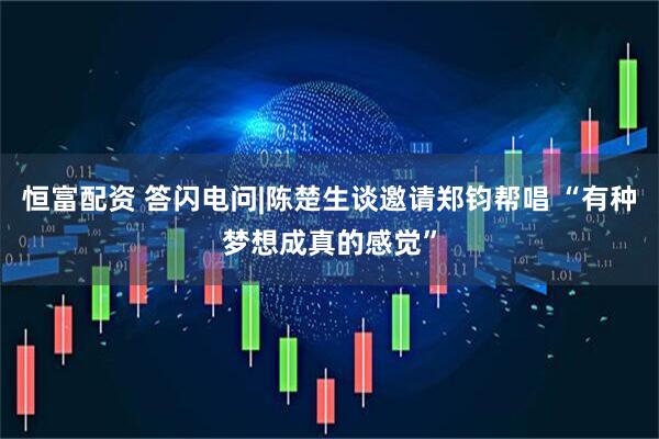 恒富配资 答闪电问|陈楚生谈邀请郑钧帮唱 “有种梦想成真的感觉”