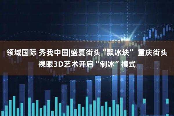 领域国际 秀我中国|盛夏街头“飘冰块” 重庆街头裸眼3D艺术开启“制冰”模式