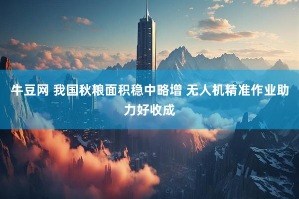 牛豆网 我国秋粮面积稳中略增 无人机精准作业助力好收成