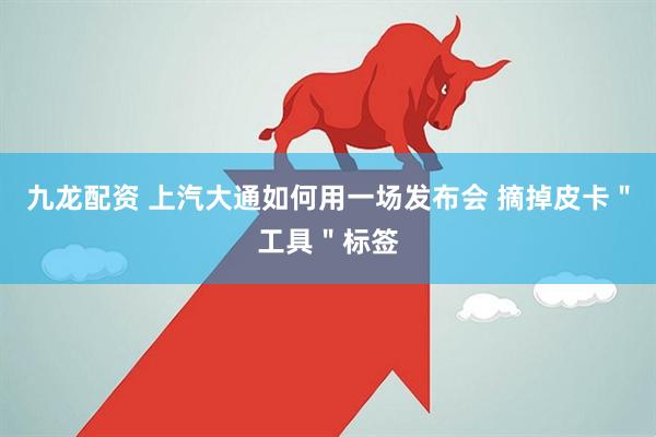 九龙配资 上汽大通如何用一场发布会 摘掉皮卡＂工具＂标签