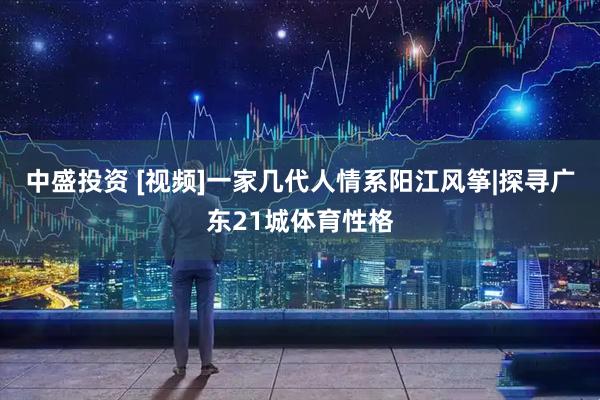 中盛投资 [视频]一家几代人情系阳江风筝|探寻广东21城体育性格