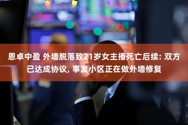 恩卓中盈 外墙脱落致21岁女主播死亡后续: 双方已达成协议, 事发小区正在做外墙修复