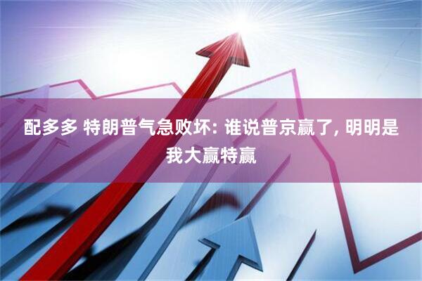 配多多 特朗普气急败坏: 谁说普京赢了, 明明是我大赢特赢
