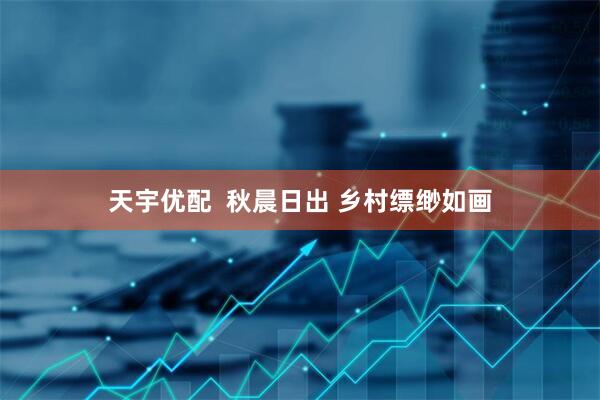 天宇优配  秋晨日出 乡村缥缈如画