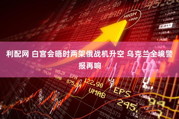 利配网 白宫会晤时两架俄战机升空 乌克兰全境警报再响
